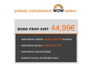 príklady zvýhodnených                 balíkov




 Biznis Profi Svet             44,99€
  nekonečné volania všetky siete SR nonstop

  nekonečné správy všetky siete SR

  nekonečný internet Klasik

  svetové hovory za domáce ceny
 