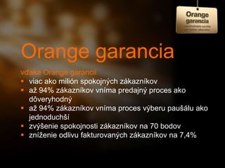 Orange garancia
vďaka Orange garancii
 viac ako milión spokojných zákazníkov
 až 94% zákazníkov vníma predajný proces ako
  dôveryhodný
 až 94% zákazníkov vníma proces výberu paušálu ako
  jednoduchší
 zvýšenie spokojnosti zákazníkov na 70 bodov
 zníženie odlivu fakturovaných zákazníkov na 7,4%
 