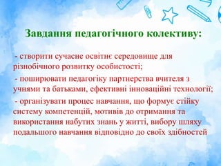 Завдання педагогічного колективу:
- створити сучасне освітнє середовище для
різнобічного розвитку особистості;
- поширювати педагогіку партнерства вчителя з
учнями та батьками, ефективні інноваційні технології;
- організувати процес навчання, що формує стійку
систему компетенцій, мотивів до отримання та
використання набутих знань у житті, вибору шляху
подальшого навчання відповідно до своїх здібностей
 
