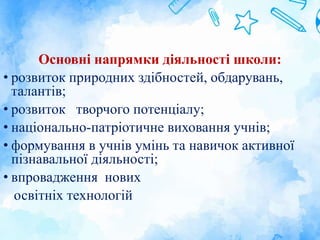 Основні напрямки діяльності школи:
• розвиток природних здібностей, обдарувань,
талантів;
• розвиток творчого потенціалу;
• національно-патріотичне виховання учнів;
• формування в учнів умінь та навичок активної
пізнавальної діяльності;
• впровадження нових
освітніх технологій
 