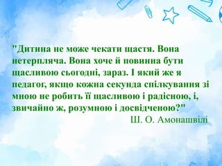 "Дитина не може чекати щастя. Вона
нетерпляча. Вона хоче й повинна бути
щасливою сьогодні, зараз. І який же я
педагог, якщо кожна секунда спілкування зі
мною не робить її щасливою і радісною, і,
звичайно ж, розумною і досвідченою?"
Ш. О. Амонашвілі
 