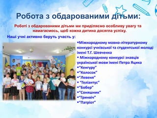 Робота з обдарованими дітьми:
Роботі з обдарованими дітьми ми приділяємо особливу увагу та
намагаємось, щоб кожна дитина досягла успіху.
Наші учні активно беруть участь у:
Міжнародному мовно-літературному
конкурсі учнівської та студентської молоді
імені Т.Г. Шевченка
 Міжнародному конкурсі знавців
української мови імені Петра Яцика
“Кенгуру”
“Колосок”
“Левеня”
 “Геліантус”
“Бобер”
“Соняшник”
“Гринвіч”
“Патріот”
 