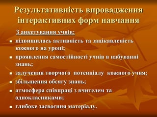 Результативність впровадження
інтерактивних форм навчання
З анкетування учнів:
 підвищилась активність та зацікавленість
кожного на уроці;
 проявлення самостійності учнів в набуванні
знань;
 залучення творчого потенціалу кожного учня;
 збільшення обсягу знань;
 атмосфера співпраці з вчителем та
однокласниками;
 глибоке засвоєння матеріалу.
 