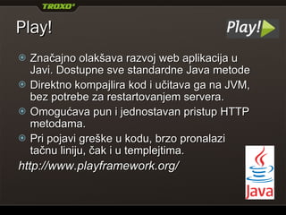 Play! Značajno olakšava razvoj web aplikacija u Javi. Dostupne sve standardne Java biblioteke (integracija sa Hibernate, OpenID, Memcached...). Direktno kompajlira kod i učitava ga na JVM, bez potrebe za restartovanjem servera. Koristi Groovy template engine (nasleđivanje,  include , tagovi...). Pri pojavi greške u kodu, brzo pronalazi tačnu liniju, čak i u templejtima. http://www.playframework.org/ 