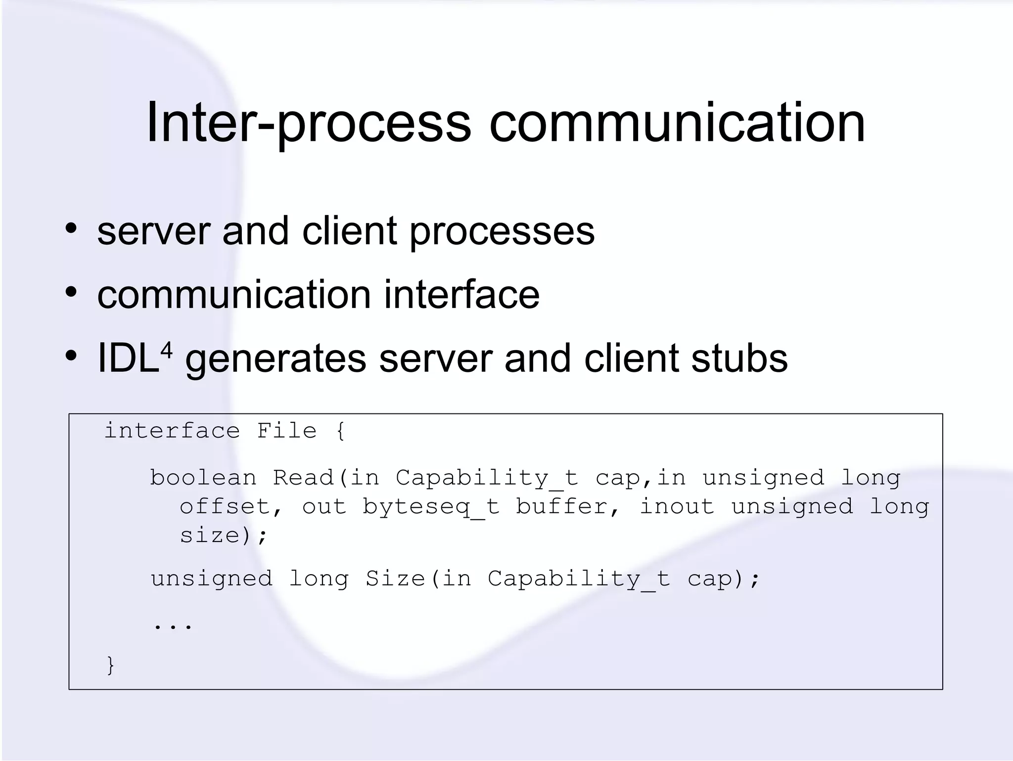 Inter-process communication server and client processes communication interface IDL 4 generates server and client stubs interface File { boolean Read(in Capability_t cap,in unsigned long offset, out byteseq_t buffer, inout unsigned long size); unsigned long Size(in Capability_t cap); ... } 