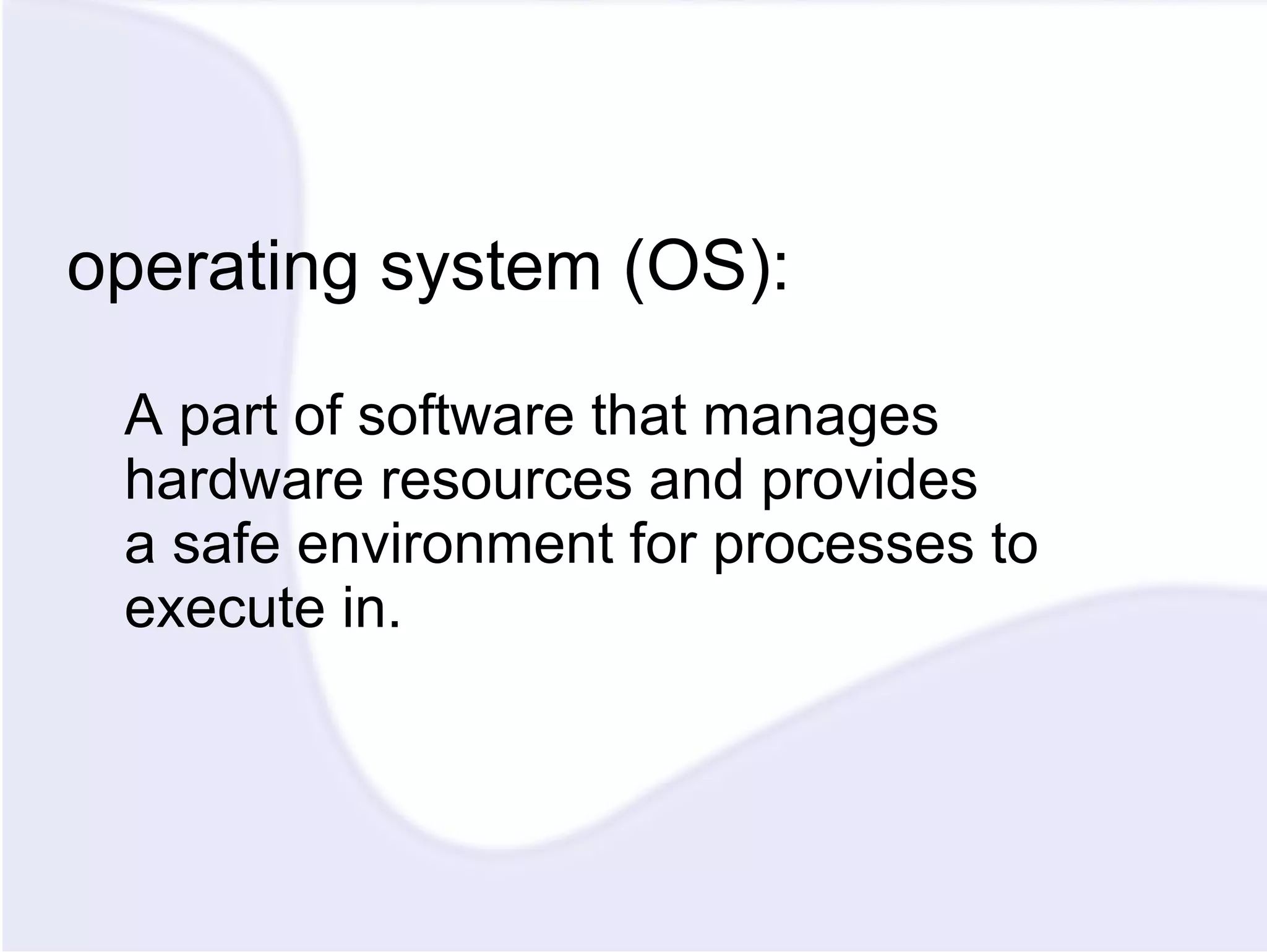 operating system (OS): A part of software that manages hardware resources and provides a safe environment for processes to execute in. 