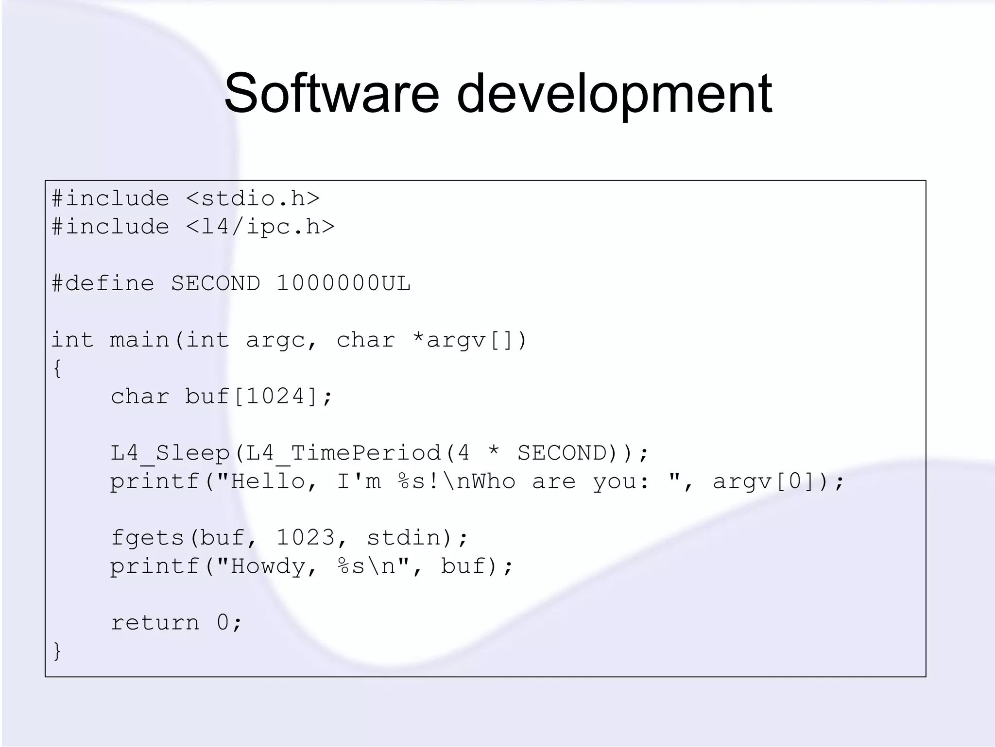 Software development #include <stdio.h> #include <l4/ipc.h> #define SECOND 1000000UL int main(int argc, char *argv[]) { char buf[1024]; L4_Sleep(L4_TimePeriod(4 * SECOND)); printf(&quot;Hello, I'm %s!\nWho are you: &quot;, argv[0]); fgets(buf, 1023, stdin); printf(&quot;Howdy, %s\n&quot;, buf); return 0; } 