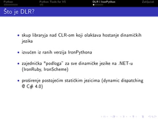 Python                Python Tools for VS           DLR i IronPython       Zaklju£ak

’to je DLR?

         •   skup libraryja nad CLR-om koji olak²ava hostanje dinami£kih
             jezika


         •   izvu£en iz ranih verzija IronPythona


         •   zajedni£ka podloga za sve dinami£ke jezike na .NET-u
             (IronRuby, IronScheme)


         •   pro²irenje postoje¢im stati£kim jezicima (dynamic dispatching
             @ C# 4.0)
 