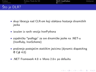 Python                Python Tools for VS           DLR i IronPython       Zaklju£ak

’to je DLR?

         •   skup libraryja nad CLR-om koji olak²ava hostanje dinami£kih
             jezika


         •   izvu£en iz ranih verzija IronPythona


         •   zajedni£ka podloga za sve dinami£ke jezike na .NET-u
             (IronRuby, IronScheme)


         •   pro²irenje postoje¢im stati£kim jezicima (dynamic dispatching
             @ C# 4.0)


         •   .NET Framework 4.0 + Mono 2.8+ po defaultu
 
