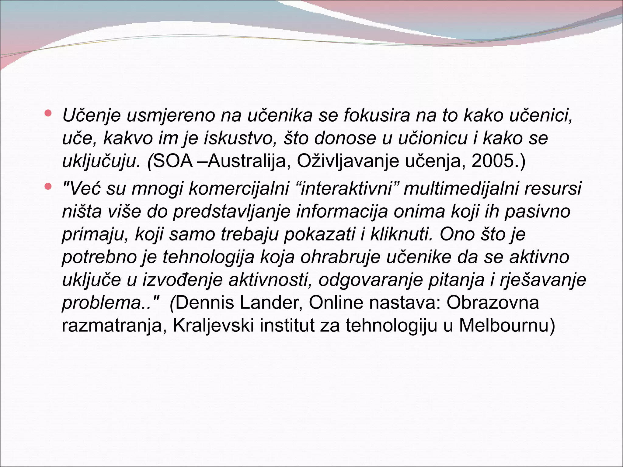  Učenje usmjereno na učenika se fokusira na to kako učenici,
  uče, kakvo im je iskustvo, što donose u učionicu i kako se
  uključuju. (SOA –Australija, Oživljavanje učenja, 2005.)
 "Već su mnogi komercijalni “interaktivni” multimedijalni resursi
  ništa više do predstavljanje informacija onima koji ih pasivno
  primaju, koji samo trebaju pokazati i kliknuti. Ono što je
  potrebno je tehnologija koja ohrabruje učenike da se aktivno
  uključe u izvođenje aktivnosti, odgovaranje pitanja i rješavanje
  problema.." (Dennis Lander, Online nastava: Obrazovna
  razmatranja, Kraljevski institut za tehnologiju u Melbournu)
 