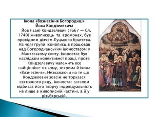 Ікона «Вознесіння Богородиці»
Йова Кондзелевича
Йов (Іван) Кондзелевич (1667 — бл.
1740) живописець та ієромонах, був
провідним діячем Луцького братства.
На чолі групи іконописців працював
над Богородчанським іконостасом у
Манявському скиту. Іконостас був
наслідком колективної праці, проте
Кондзелевичу належить все
найцінніше в ньому, зокрема й ікона
«Вознесіння». Незважаючи на те що
Кондзелевич зовсім не торкався
святочного ряду, іконостас загалом
відбиває його творчу індивідуальність
не лише в живописній частині, а й у
різьбярській.
 