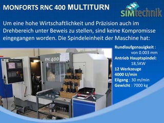 MONFORTS RNC 400 MULTITURN
Um eine hohe Wirtschaftlichkeit und Präzision auch im
Drehbereich unter Beweis zu stellen, sind keine Kompromisse
eingegangen worden. Die Spindeleinheit der Maschine hat:
Rundlaufgenauigkeit :
von 0.003 mm
Antrieb Hauptspindel:
18,5KW
12 Werkzeuge
4000 U/min
Eilgang : 30 m/min
Gewicht : 7000 kg
 