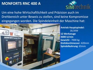 MONFORTS RNC 400 A
Um eine hohe Wirtschaftlichkeit und Präzision auch im
Drehbereich unter Beweis zu stellen, sind keine Kompromisse
eingegangen worden. Die Spindeleinheit der Maschine hat:
Antrieb Hauptspindel:
18,5KW
12 Werkzeuge
4000 U/min
Gewicht : 7000 kg
Drehdurchmesser: 420mm
Spindelbohrung: 65mm
 