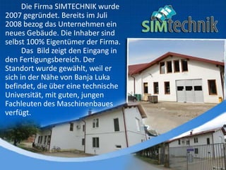Die Firma SIMTECHNIK wurde
2007 gegründet. Bereits im Juli
2008 bezog das Unternehmen ein
neues Gebäude. Die Inhaber sind
selbst 100% Eigentümer der Firma.
Das Bild zeigt den Eingang in
den Fertigungsbereich. Der
Standort wurde gewählt, weil er
sich in der Nähe von Banja Luka
befindet, die über eine technische
Universität, mit guten, jungen
Fachleuten des Maschinenbaues
verfügt.
 