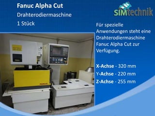 Für spezielle
Anwendungen steht eine
Drahterodiermaschine
Fanuc Alpha Cut zur
Verfügung.
X-Achse - 320 mm
Y-Achse - 220 mm
Z-Achse - 255 mm
Fanuc Alpha Cut
Drahterodiermaschine
1 Stück
 