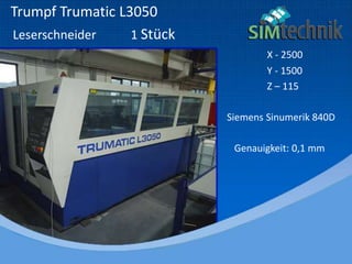 Trumpf Trumatic L3050
Leserschneider 1 Stück
X - 2500
Y - 1500
Z – 115
Siemens Sinumerik 840D
Genauigkeit: 0,1 mm
 