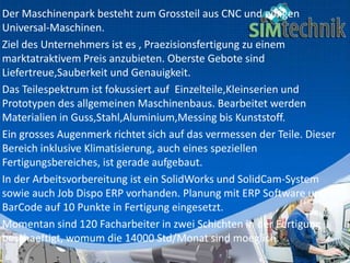 Der Maschinenpark besteht zum Grossteil aus CNC und einigen
Universal-Maschinen.
Ziel des Unternehmers ist es , Praezisionsfertigung zu einem
marktatraktivem Preis anzubieten. Oberste Gebote sind
Liefertreue,Sauberkeit und Genauigkeit.
Das Teilespektrum ist fokussiert auf Einzelteile,Kleinserien und
Prototypen des allgemeinen Maschinenbaus. Bearbeitet werden
Materialien in Guss,Stahl,Aluminium,Messing bis Kunststoff.
Ein grosses Augenmerk richtet sich auf das vermessen der Teile. Dieser
Bereich inklusive Klimatisierung, auch eines speziellen
Fertigungsbereiches, ist gerade aufgebaut.
In der Arbeitsvorbereitung ist ein SolidWorks und SolidCam-System
sowie auch Job Dispo ERP vorhanden. Planung mit ERP Software und
BarCode auf 10 Punkte in Fertigung eingesetzt.
Momentan sind 120 Facharbeiter in zwei Schichten in der Fertigung
beschaeftigt, womum die 14000 Std/Monat sind moeglich.
 