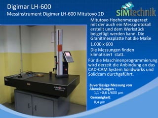 Digimar LH-600
Messinstrument Digimar LH-600 Mitutoyo 2D
Mitutoyo Hoehenmessgeraet
mit der auch ein Messprotokoll
erstellt und dem Werkstück
beigefügt werden kann. Die
Granitmessplatte hat die Maße
1.000 x 600
Die Messungen finden
klimatisiert statt.
Für die Maschinenprogrammierung
wird derzeit die Anbindung an das
CAD-CAM System Solidworks und
Solidcam durchgeführt.
Zuverlässige Messung von
Abweichungen :
1,1 +0,6 L/600 µm
Genauigkeit:
0,4 µm
 