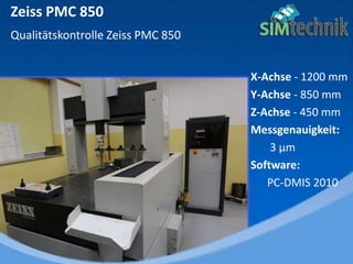 Zeiss PMC 850
Qualitätskontrolle Zeiss PMC 850
X-Achse - 1200 mm
Y-Achse - 850 mm
Z-Achse - 450 mm
Messgenauigkeit:
3 µm
Software:
PC-DMIS 2010
 