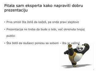 3
Pitala sam eksperta kako napraviti dobru
prezentaciju
• Prvo smisli šta želiš da kažeš, pa onda pravi slajdove
• Prezentacija ne treba da bude o tebi, već okrenuta tvojoj
publici
• Šta želiš da slušaoci ponesu sa sobom – šta je važno!
 