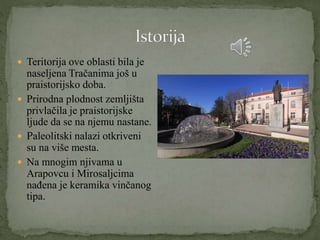  Teritorija ove oblasti bila je
naseljena Tračanima još u
praistorijsko doba.
 Prirodna plodnost zemljišta
privlačila je praistorijske
ljude da se na njemu nastane.
 Paleolitski nalazi otkriveni
su na više mesta.
 Na mnogim njivama u
Arapovcu i Mirosaljcima
nađena je keramika vinčanog
tipa.
 
