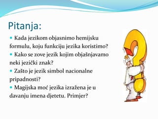 Pitanja:
 Kada jezikom objasnimo hemijsku
formulu, koju funkciju jezika koristimo?
 Kako se zove jezik kojim objašnjavamo
neki jezički znak?
 Zašto je jezik simbol nacionalne
pripadnosti?
 Magijska moć jezika izražena je u
davanju imena djetetu. Primjer?
 