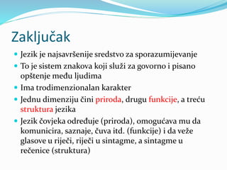 Zaključak
 Jezik je najsavršenije sredstvo za sporazumijevanje
 To je sistem znakova koji služi za govorno i pisano
opštenje među ljudima
 Ima trodimenzionalan karakter
 Jednu dimenziju čini priroda, drugu funkcije, a treću
struktura jezika
 Jezik čovjeka određuje (priroda), omogućava mu da
komunicira, saznaje, čuva itd. (funkcije) i da veže
glasove u riječi, riječi u sintagme, a sintagme u
rečenice (struktura)
 