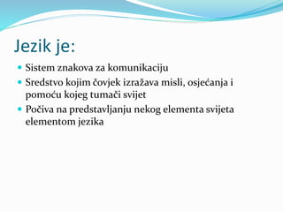 Jezik je:
 Sistem znakova za komunikaciju
 Sredstvo kojim čovjek izražava misli, osjećanja i
pomoću kojeg tumači svijet
 Počiva na predstavljanju nekog elementa svijeta
elementom jezika
 