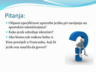 Pitanja:
 Objasni specifičnost upotrebe jezika pri navijanju na
sportskim takmičenjima?
 Kako jezik određuje identitet?
 Ako bismo tek rođenu bebu iz
Kine prenijeli u Francusku, koji bi
jezik ona naučila da govori?
 
