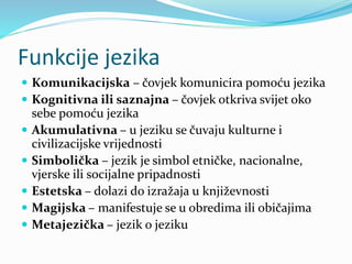Funkcije jezika
 Komunikacijska – čovjek komunicira pomoću jezika
 Kognitivna ili saznajna – čovjek otkriva svijet oko
sebe pomoću jezika
 Akumulativna – u jeziku se čuvaju kulturne i
civilizacijske vrijednosti
 Simbolička – jezik je simbol etničke, nacionalne,
vjerske ili socijalne pripadnosti
 Estetska – dolazi do izražaja u književnosti
 Magijska – manifestuje se u obredima ili običajima
 Metajezička – jezik o jeziku
 