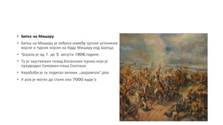 • Битка на Мишару
• Битка на Мишару је вођена између српске устаничке
војске и турске војске на брду Мишару код Шапца.
• Трајала је од 1. до 3. августа 1806.године.
• Ту је заустављен поход босанских турака које је
предводио Сулејман-паша Скопљак.
• Карађође је ту подигао велики ,,шарампов“,ров.
• У ров је могло да стане око 7000 људи.
 