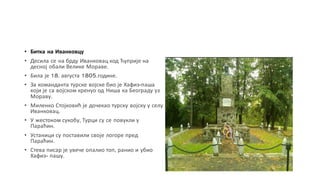 • Битка на Иванковцу
• Десила се на брду Иванковац код Ћуприје на
десној обали Велике Мораве.
• Била је 18. августа 1805.године.
• За команданта турске војске био је Хафиз-паша
који је са војском кренуо од Ниша ка Београду уз
Мораву.
• Миленко Стојковић је дочекао турску војску у селу
Иванковац.
• У жестоком сукобу, Турци су се повукли у
Параћин.
• Устаници су поставили своје логоре пред
Параћин.
• Стева писар је увече опалио топ, ранио и убио
Хафиз- пашу.
 
