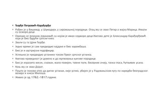 • Ђорђе Петровић-Карађорђе
• Рођен је у Вишевцу, у Шумадији, у сиромашној породици. Отац му се звао Петар а мајка Марица. Имали
су осморо деце.
• Оженио се Јеленом Јовановић са којом је имао седморо деце.Његово дете је Александар Карађорђевић
који је био будући српски кнез.
• Звали су га Црни Ђорђе.
• Једно време је сам предводио хајдуке и био харамбаша.
• Био је и аустријски подофицир.
• Успешно је предводио устанике током Првог српског устанка.
• Његова праведност је довело и до жртвовања његове породице.
• Био је изразито висок, снажан, мало повијен, тамне пути, бисерних очију, танка гласа, ћутљивих усана.
• Коњ му се звао Дорат.
• Пошто је поново хтео да дигне устанак, није успео, убијен је у Радовањском лугу по наредби београдског
везира и кнеза Милоша.
• Живео је од 1762.-1817.године.
 