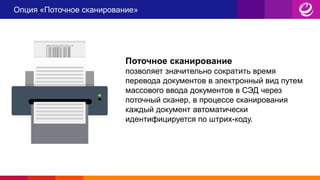 Опция «Поточное сканирование»
Поточное сканирование
позволяет значительно сократить время
перевода документов в электронный вид путем
массового ввода документов в СЭД через
поточный сканер, в процессе сканирования
каждый документ автоматически
идентифицируется по штрих-коду.
 