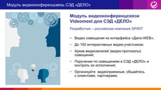 Модуль видеоконференцсвязь СЭД «ДЕЛО»
Модуль видеоконференцсвязи
Videomost для СЭД «ДЕЛО»
Разработчик – российская компания SPIRIT
• Видео совещания из интерфейса «Дело-WEB»;
• До 100 интерактивных видео-участников;
• Архив видеозаписей (видео-протоколы)
совещаний;
• Поручения по совещаниям в СЭД «ДЕЛО» и
контроль их исполнения;
• Организуйте видеоприемные, общайтесь
с клиентами, партнерами.
 