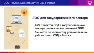 ЭОС – крупнейший разработчик СЭД в России
• 65% проектов СЭД в государственном
секторе реализовано компанией ЭОС
• 1-е место по количеству установленных
рабочих мест СЭД в России
ЭОС для государственного сектора
 