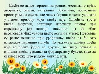 Цвеће се данас користи на разним местима, у кући,
дворишту, башти, услужним објектима, пословним
просторима и свугде где човек борави и жели уживати
у лепом призору којег цвеће даје. Одређене врсте
цвећа, међутим, захтевају нарочиту пажњу при
одржавању јер постоји опасност да се због
неодговарајућих услова цвеће осуши и угине. Потребне
су разне вештине при уређивању цвећа да би оно
изгледало најлепше могуће. То укључује одабир цвећа
које се слаже једно са другим, вештину сечења и
слагања цвећа, уколико га формирамо у букете, тако да
остане свеже што је дуже могуће, итд.
 
