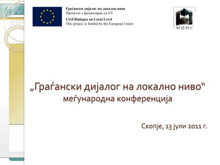 Граѓански дијалог на локално ниво  Проектот е финансиран од ЕУ Civil Dialogue on Local Level This project is funded by the European Union „Граѓански дијалог на локално ниво“ меѓународна конференција  Скопје, 13 јули 2011 г. 