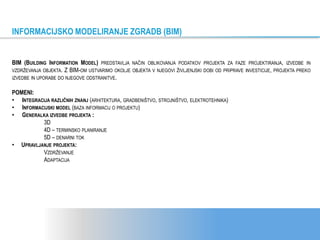 BIM (BUILDING INFORMATION MODEL) PREDSTAVLJA NAČIN OBLIKOVANJA PODATKOV PROJEKTA ZA FAZE PROJEKTIRANJA, IZVEDBE IN
VZDRŽEVANJA OBJEKTA. Z BIM-OM USTVARIMO OKOLJE OBJEKTA V NJEGOVI ŽIVLJENJSKI DOBI OD PRIPRAVE INVESTICIJE, PROJEKTA PREKO
IZVEDBE IN UPORABE DO NJEGOVE ODSTRANITVE.
POMENI:
• INTEGRACIJA RAZLIČNIH ZNANJ (ARHITEKTURA, GRADBENIŠTVO, STROJNIŠTVO, ELEKTROTEHNIKA)
• INFORMACIJSKI MODEL (BAZA INFORMACIJ O PROJEKTU)
• GENERALKA IZVEDBE PROJEKTA :
3D
4D – TERMINSKO PLANIRANJE
5D – DENARNI TOK
• UPRAVLJANJE PROJEKTA:
VZDRŽEVANJE
ADAPTACIJA
INFORMACIJSKO MODELIRANJE ZGRADB (BIM)
 