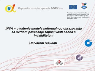 INVA – uvođenje modela neformalnog obrazovanja sa svrhom povećanja zaposlivosti osoba s invaliditetom Ostvareni rezultati   Projekt je sufinanciran sredstvima EU, po programu PHARE 2005 i sredstvima PGŽ The project is co-financed through The EU’s Phare Programme for Croatia 2005 and by PGC funds. 