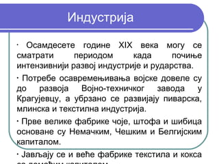Индустрија
•
   Осамдесете године XIX века могу се
сматрати      периодом      када      почиње
интензивнији развој индустрије и рударства.
•
  Потребе осавремењивања војске довеле су
до    развоја   Војно-техничког   завода    у
Крагујевцу, а убрзано се развијају пиварска,
млинска и текстилна индустрија.
•
  Прве велике фабрике чоје, штофа и шибица
основане су Немачким, Чешким и Белгијским
капиталом.
•
  Јављају се и веће фабрике текстила и кокса
 