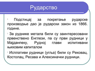 Рударство

    Подстицај   за    покретање    рударске
производње дао је рударски закон из 1866.
године.

  За руднике метала били су заинтересовани
првенствено Енглези, па су први рудници у
Мајданпеку,    Рудној   глави   испитивани
њиховим капиталом

  Исплативи рудници (угља) били су Рековац,
Костолац, Ресава и Алексиначки рудници.
 