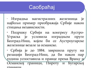 Саобраћај
•
  Изградња магистралних железница је
најбољи пример преображаја Србије након
стицања независности.
•
  Подршку Србији на конгресу Аустро-
Уграска је условила изградњом пруге
Београд-Ниш, којом би се Аустроугарске
железнице везале за османске.
•
  Србија је до 1884. завршила пругу на
релацији Београд-Ниш, да би након пар
година успоставила и правце према Врању и
Османској граници, Пироту и Бугарској
 