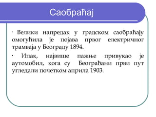 Саобраћај
•
  Велики напредак у градском саобраћају
омогућила је појава првог електричног
трамваја у Београду 1894.
•
   Ипак, највише пажње привукао је
аутомобил, кога су Београђани први пут
угледали почетком априла 1903.
 