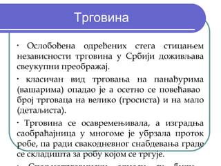 Трговина
•
   Ослобођена одређених стега стицањем
независности трговина у Србији доживљава
свеукупни преображај.
•
   класичан вид трговања на панађурима
(вашарима) опадао је а осетно се повећавао
број трговаца на велико (гросиста) и на мало
(детаљиста).
•
  Трговина се осавремењивала, а изградња
саобраћајница у многоме је убрзала проток
робе, па ради свакодневног снабдевања граде
се складишта за робу којом се тргује.
 