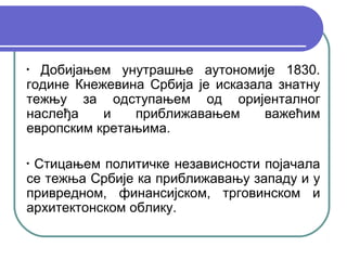 •
  Добијањем унутрашње аутономије 1830.
године Кнежевина Србија је исказала знатну
тежњу за одступањем од оријенталног
наслеђа    и   приближавањем      важећим
европским кретањима.

•
 Стицањем политичке независности појачала
се тежња Србије ка приближавању западу и у
привредном, финансијском, трговинском и
архитектонском облику.
 