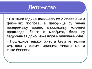 Детињство
•
  Са 10-ак година почињало се с обављањем
физичких послова, а девојчице су учене
припремању хране, справљању млечних
производа, бризи о млађима, биле су
задужене за доношење воде и чишћење куће.
•
  Последице тешког живота била је велика
смртност у раним годинама живота, као и
теже болести.
 