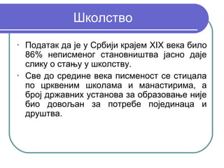 Школство
•
    Податак да је у Србији крајем XIX века било
    86% неписменог становништва јасно даје
    слику о стању у школству.
•
    Све до средине века писменост се стицала
    по црквеним школама и манастирима, а
    број државних установа за образовање није
    био довољан за потребе појединаца и
    друштва.
 