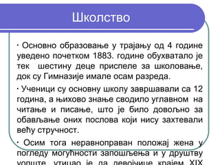 Школство
•
  Основно образовање у трајању од 4 године
уведено почетком 1883. године обухватало је
тек шестину деце приспеле за школовање,
док су Гимназије имале осам разреда.
•
  Ученици су основну школу завршавали са 12
година, а њихово знање сводило углавном на
читање и писање, што је било довољно за
обављање оних послова који нису захтевали
већу стручност.
•
  Осим тога неравноправан положај жена у
погледу могућности запошљења и у друштву
 