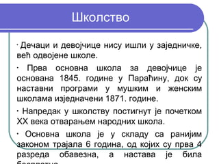 Школство
•
  Дечаци и девојчице нису ишли у заједничке,
већ одвојене школе.
•
   Прва основна школа за девојчице је
основана 1845. године у Параћину, док су
наставни програми у мушким и женским
школама изједначени 1871. године.
•
  Напредак у школству постигнут је почетком
XX века отварањем народних школа.
•
   Основна школа је у складу са ранијим
законом трајала 6 година, од којих су прва 4
разреда обавезна, а настава је била
 